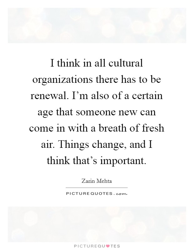 I think in all cultural organizations there has to be renewal. I'm also of a certain age that someone new can come in with a breath of fresh air. Things change, and I think that's important. Picture Quote #1