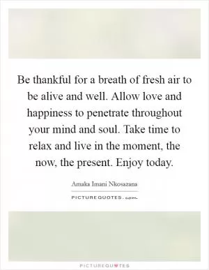 Be thankful for a breath of fresh air to be alive and well. Allow love and happiness to penetrate throughout your mind and soul. Take time to relax and live in the moment, the now, the present. Enjoy today Picture Quote #1