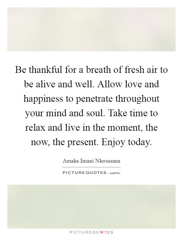 Be thankful for a breath of fresh air to be alive and well. Allow love and happiness to penetrate throughout your mind and soul. Take time to relax and live in the moment, the now, the present. Enjoy today. Picture Quote #1