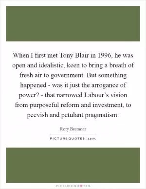 When I first met Tony Blair in 1996, he was open and idealistic, keen to bring a breath of fresh air to government. But something happened - was it just the arrogance of power? - that narrowed Labour’s vision from purposeful reform and investment, to peevish and petulant pragmatism Picture Quote #1