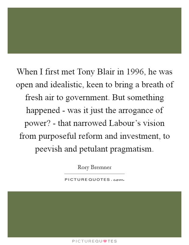 When I first met Tony Blair in 1996, he was open and idealistic, keen to bring a breath of fresh air to government. But something happened - was it just the arrogance of power? - that narrowed Labour's vision from purposeful reform and investment, to peevish and petulant pragmatism. Picture Quote #1
