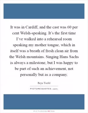 It was in Cardiff, and the cast was 60 per cent Welsh-speaking. It’s the first time I’ve walked into a rehearsal room speaking my mother tongue, which in itself was a breath of fresh clean air from the Welsh mountains. Singing Hans Sachs is always a milestone, but I was happy to be part of such an achievement, not personally but as a company Picture Quote #1