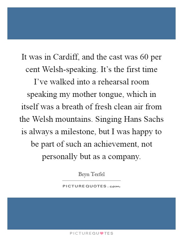 It was in Cardiff, and the cast was 60 per cent Welsh-speaking. It's the first time I've walked into a rehearsal room speaking my mother tongue, which in itself was a breath of fresh clean air from the Welsh mountains. Singing Hans Sachs is always a milestone, but I was happy to be part of such an achievement, not personally but as a company. Picture Quote #1