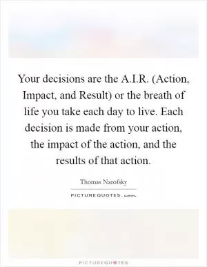 Your decisions are the A.I.R. (Action, Impact, and Result) or the breath of life you take each day to live. Each decision is made from your action, the impact of the action, and the results of that action Picture Quote #1