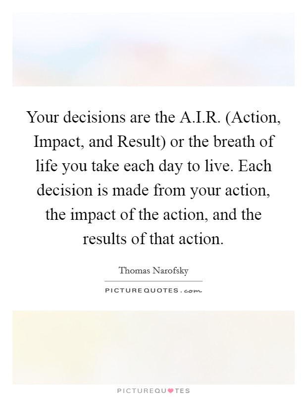 Your decisions are the A.I.R. (Action, Impact, and Result) or the breath of life you take each day to live. Each decision is made from your action, the impact of the action, and the results of that action. Picture Quote #1