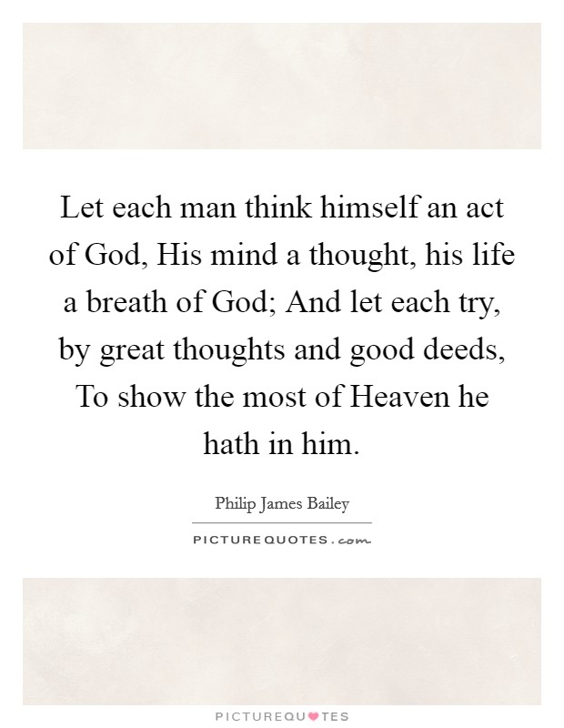 Let each man think himself an act of God, His mind a thought, his life a breath of God; And let each try, by great thoughts and good deeds, To show the most of Heaven he hath in him. Picture Quote #1