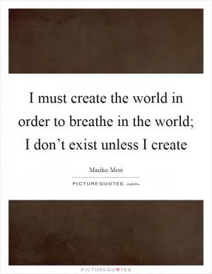 I must create the world in order to breathe in the world; I don’t exist unless I create Picture Quote #1