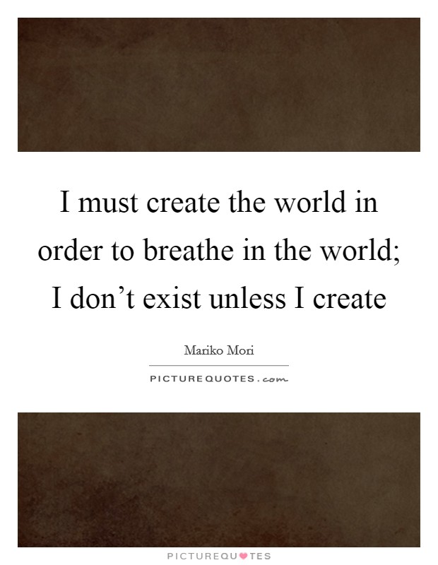 I must create the world in order to breathe in the world; I don't exist unless I create Picture Quote #1