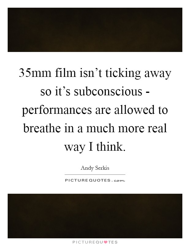 35mm film isn't ticking away so it's subconscious - performances are allowed to breathe in a much more real way I think. Picture Quote #1