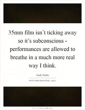 35mm film isn’t ticking away so it’s subconscious - performances are allowed to breathe in a much more real way I think Picture Quote #1