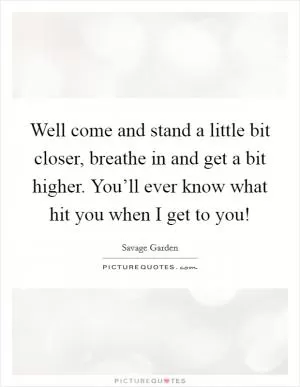 Well come and stand a little bit closer, breathe in and get a bit higher. You’ll ever know what hit you when I get to you! Picture Quote #1