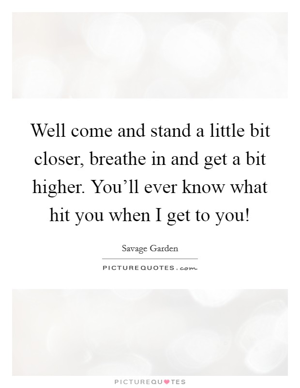 Well come and stand a little bit closer, breathe in and get a bit higher. You'll ever know what hit you when I get to you! Picture Quote #1