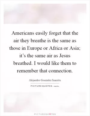 Americans easily forget that the air they breathe is the same as those in Europe or Africa or Asia; it’s the same air as Jesus breathed. I would like them to remember that connection Picture Quote #1