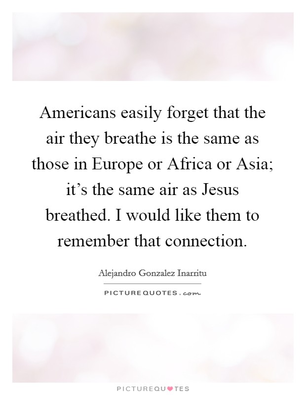 Americans easily forget that the air they breathe is the same as those in Europe or Africa or Asia; it's the same air as Jesus breathed. I would like them to remember that connection. Picture Quote #1