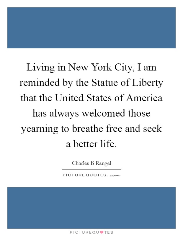 Living in New York City, I am reminded by the Statue of Liberty that the United States of America has always welcomed those yearning to breathe free and seek a better life. Picture Quote #1
