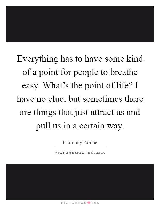 Everything has to have some kind of a point for people to breathe easy. What's the point of life? I have no clue, but sometimes there are things that just attract us and pull us in a certain way. Picture Quote #1