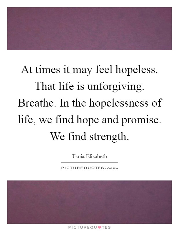 At times it may feel hopeless. That life is unforgiving. Breathe. In the hopelessness of life, we find hope and promise. We find strength. Picture Quote #1