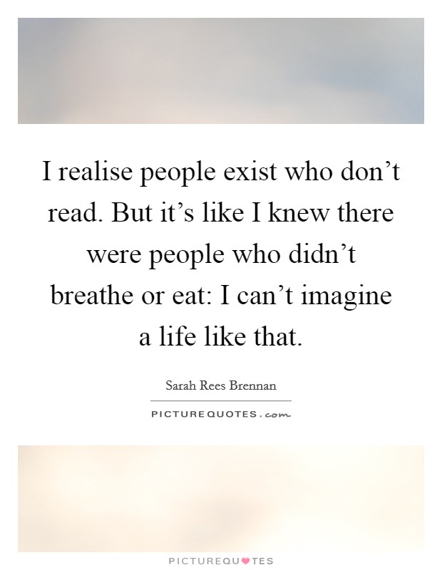 I realise people exist who don't read. But it's like I knew there were people who didn't breathe or eat: I can't imagine a life like that. Picture Quote #1