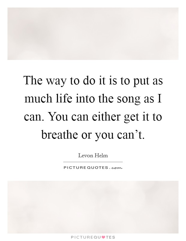 The way to do it is to put as much life into the song as I can. You can either get it to breathe or you can't. Picture Quote #1