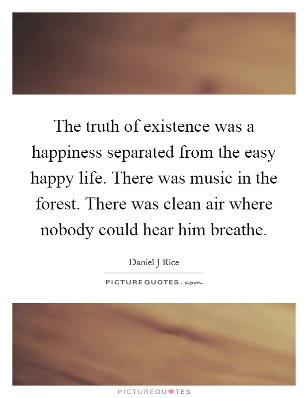 The truth of existence was a happiness separated from the easy happy life. There was music in the forest. There was clean air where nobody could hear him breathe. Picture Quote #1