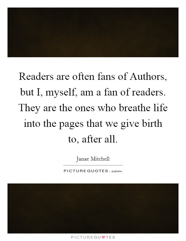 Readers are often fans of Authors, but I, myself, am a fan of readers. They are the ones who breathe life into the pages that we give birth to, after all. Picture Quote #1