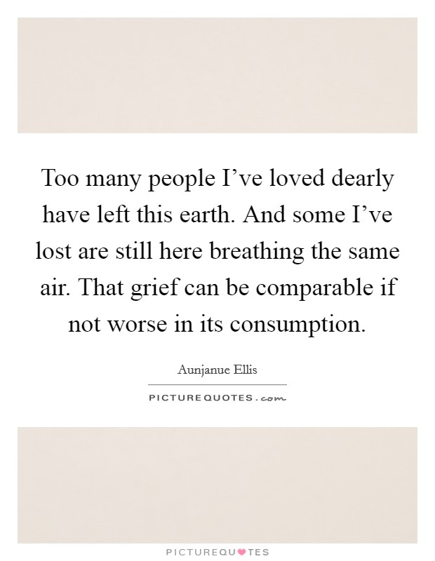 Too many people I've loved dearly have left this earth. And some I've lost are still here breathing the same air. That grief can be comparable if not worse in its consumption. Picture Quote #1
