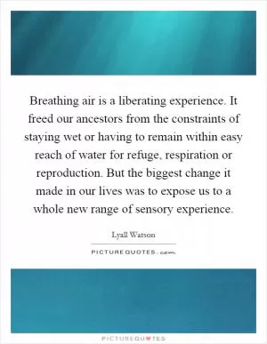Breathing air is a liberating experience. It freed our ancestors from the constraints of staying wet or having to remain within easy reach of water for refuge, respiration or reproduction. But the biggest change it made in our lives was to expose us to a whole new range of sensory experience Picture Quote #1