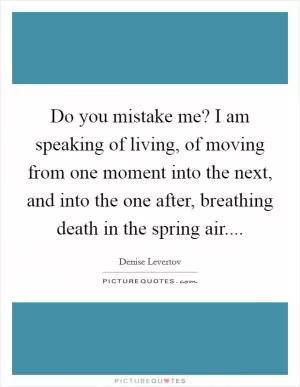 Do you mistake me? I am speaking of living, of moving from one moment into the next, and into the one after, breathing death in the spring air Picture Quote #1