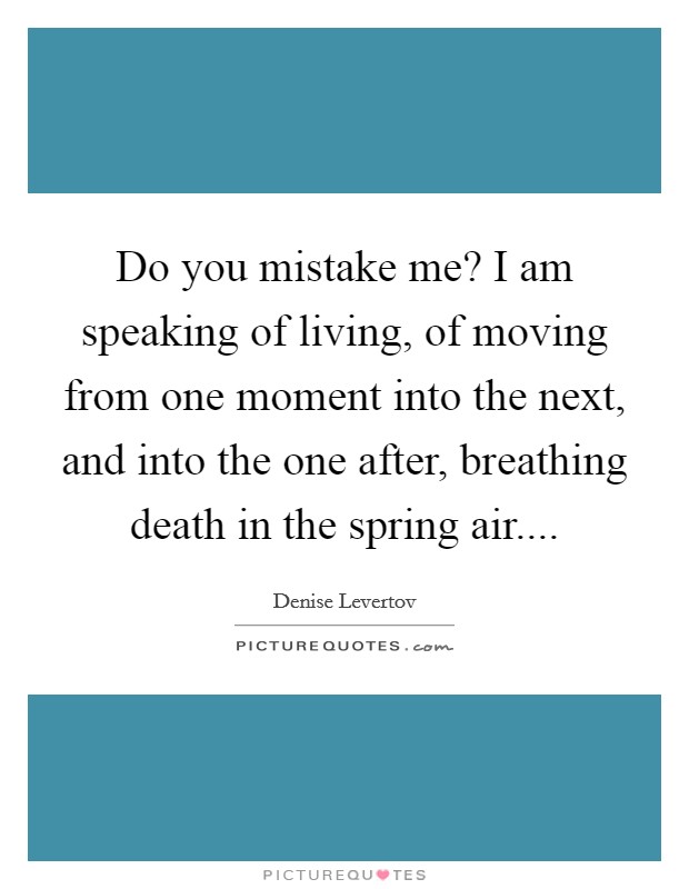Do you mistake me? I am speaking of living, of moving from one moment into the next, and into the one after, breathing death in the spring air.... Picture Quote #1