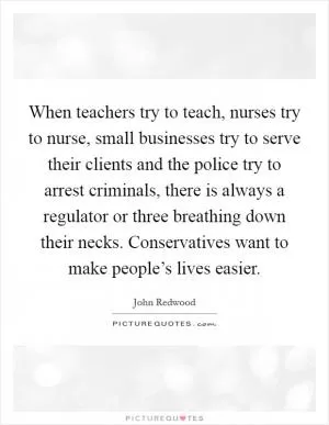 When teachers try to teach, nurses try to nurse, small businesses try to serve their clients and the police try to arrest criminals, there is always a regulator or three breathing down their necks. Conservatives want to make people’s lives easier Picture Quote #1