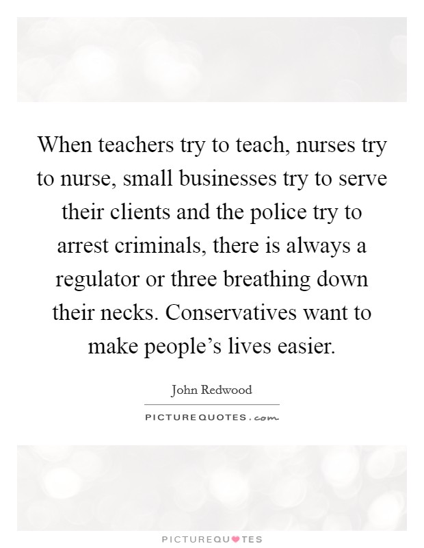 When teachers try to teach, nurses try to nurse, small businesses try to serve their clients and the police try to arrest criminals, there is always a regulator or three breathing down their necks. Conservatives want to make people's lives easier. Picture Quote #1