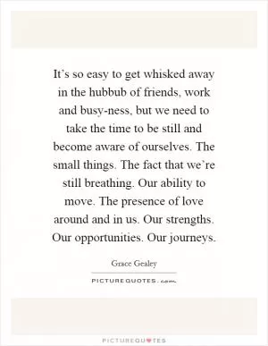 It’s so easy to get whisked away in the hubbub of friends, work and busy-ness, but we need to take the time to be still and become aware of ourselves. The small things. The fact that we’re still breathing. Our ability to move. The presence of love around and in us. Our strengths. Our opportunities. Our journeys Picture Quote #1