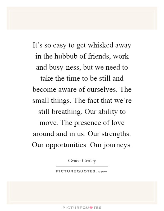 It's so easy to get whisked away in the hubbub of friends, work and busy-ness, but we need to take the time to be still and become aware of ourselves. The small things. The fact that we're still breathing. Our ability to move. The presence of love around and in us. Our strengths. Our opportunities. Our journeys. Picture Quote #1