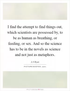 I find the attempt to find things out, which scientists are possessed by, to be as human as breathing, or feeding, or sex. And so the science has to be in the novels as science and not just as metaphors Picture Quote #1