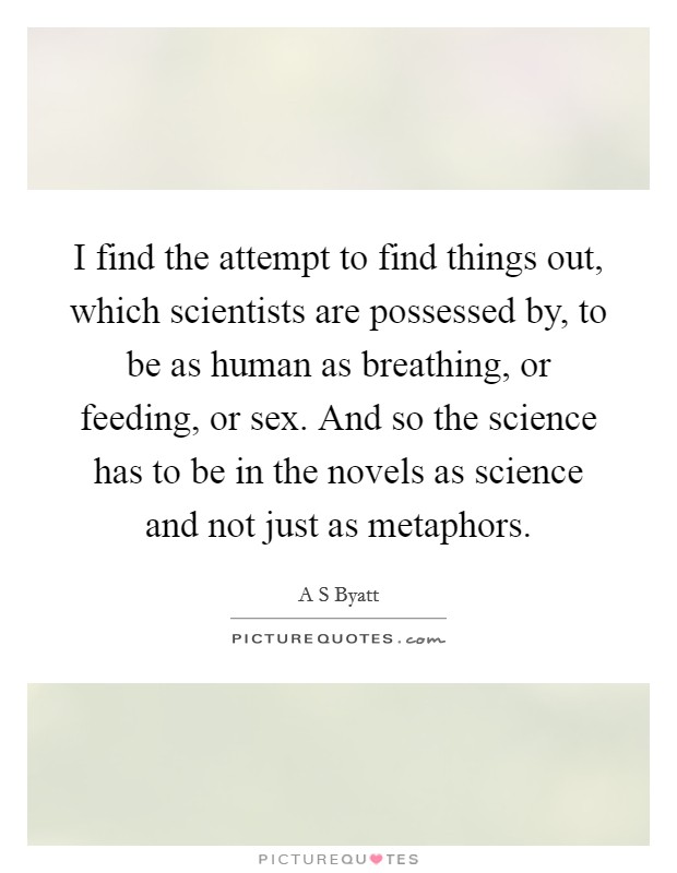 I find the attempt to find things out, which scientists are possessed by, to be as human as breathing, or feeding, or sex. And so the science has to be in the novels as science and not just as metaphors. Picture Quote #1