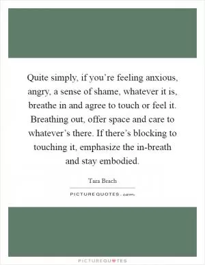 Quite simply, if you’re feeling anxious, angry, a sense of shame, whatever it is, breathe in and agree to touch or feel it. Breathing out, offer space and care to whatever’s there. If there’s blocking to touching it, emphasize the in-breath and stay embodied Picture Quote #1