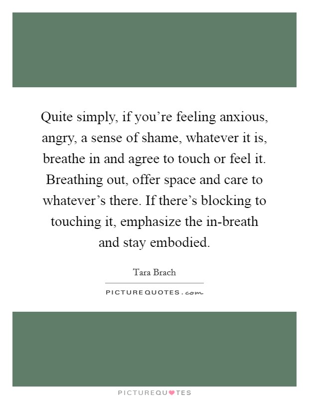 Quite simply, if you're feeling anxious, angry, a sense of shame, whatever it is, breathe in and agree to touch or feel it. Breathing out, offer space and care to whatever's there. If there's blocking to touching it, emphasize the in-breath and stay embodied. Picture Quote #1