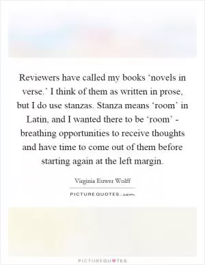 Reviewers have called my books ‘novels in verse.’ I think of them as written in prose, but I do use stanzas. Stanza means ‘room’ in Latin, and I wanted there to be ‘room’ - breathing opportunities to receive thoughts and have time to come out of them before starting again at the left margin Picture Quote #1