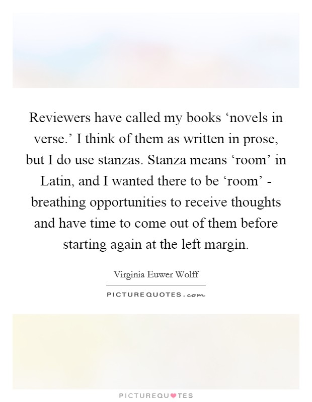 Reviewers have called my books ‘novels in verse.' I think of them as written in prose, but I do use stanzas. Stanza means ‘room' in Latin, and I wanted there to be ‘room' - breathing opportunities to receive thoughts and have time to come out of them before starting again at the left margin. Picture Quote #1