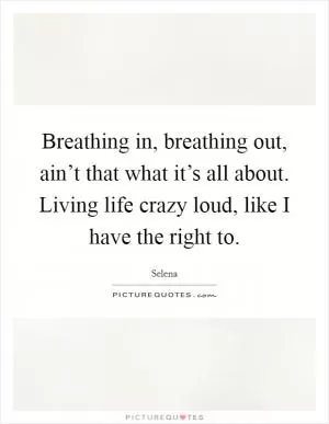 Breathing in, breathing out, ain’t that what it’s all about. Living life crazy loud, like I have the right to Picture Quote #1