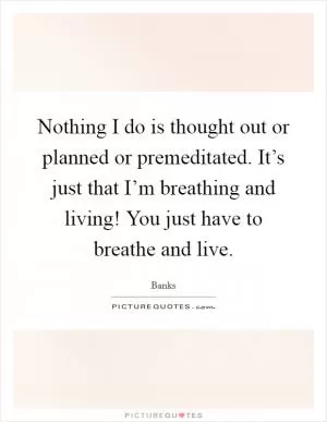 Nothing I do is thought out or planned or premeditated. It’s just that I’m breathing and living! You just have to breathe and live Picture Quote #1