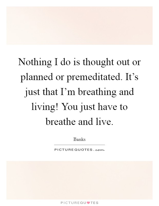 Nothing I do is thought out or planned or premeditated. It's just that I'm breathing and living! You just have to breathe and live. Picture Quote #1