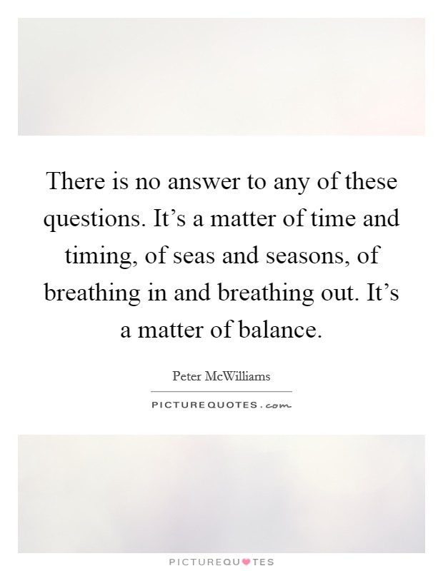 There is no answer to any of these questions. It's a matter of time and timing, of seas and seasons, of breathing in and breathing out. It's a matter of balance. Picture Quote #1
