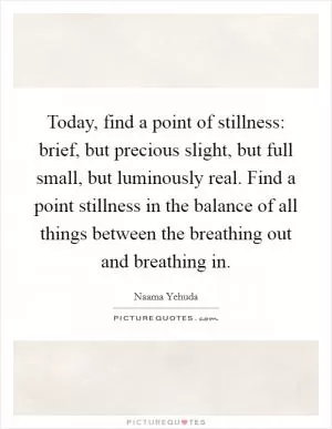 Today, find a point of stillness: brief, but precious slight, but full small, but luminously real. Find a point stillness in the balance of all things between the breathing out and breathing in Picture Quote #1