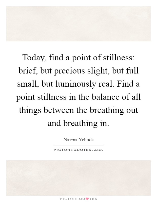 Today, find a point of stillness: brief, but precious slight, but full small, but luminously real. Find a point stillness in the balance of all things between the breathing out and breathing in. Picture Quote #1