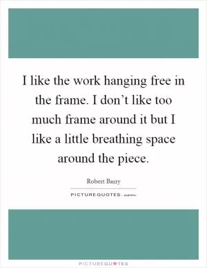 I like the work hanging free in the frame. I don’t like too much frame around it but I like a little breathing space around the piece Picture Quote #1