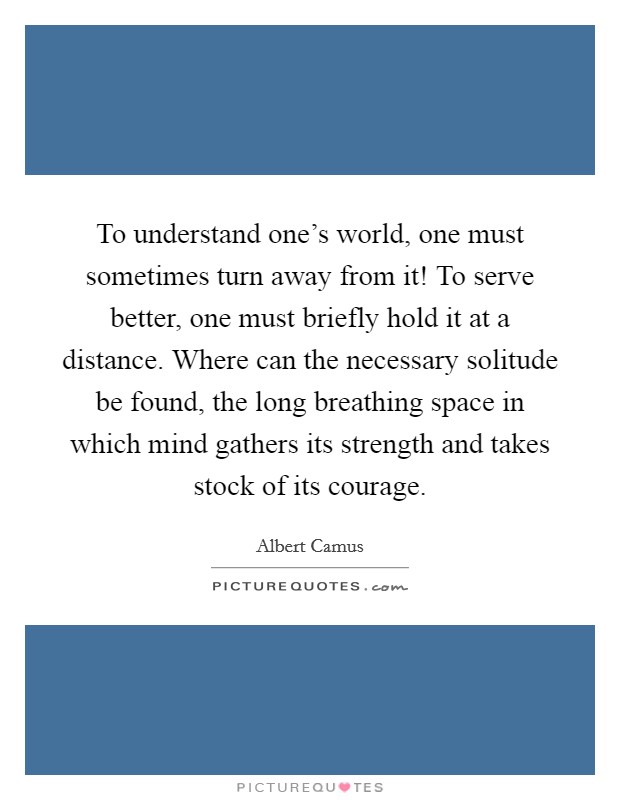 To understand one's world, one must sometimes turn away from it! To serve better, one must briefly hold it at a distance. Where can the necessary solitude be found, the long breathing space in which mind gathers its strength and takes stock of its courage. Picture Quote #1