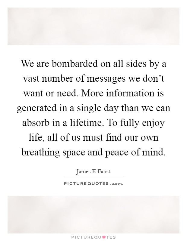 We are bombarded on all sides by a vast number of messages we don't want or need. More information is generated in a single day than we can absorb in a lifetime. To fully enjoy life, all of us must find our own breathing space and peace of mind. Picture Quote #1