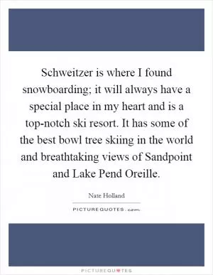 Schweitzer is where I found snowboarding; it will always have a special place in my heart and is a top-notch ski resort. It has some of the best bowl tree skiing in the world and breathtaking views of Sandpoint and Lake Pend Oreille Picture Quote #1