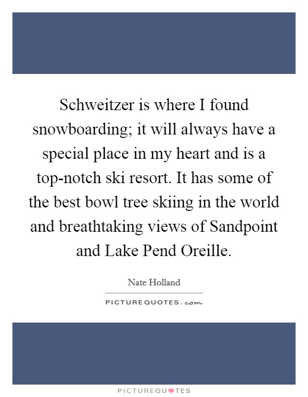 Schweitzer is where I found snowboarding; it will always have a special place in my heart and is a top-notch ski resort. It has some of the best bowl tree skiing in the world and breathtaking views of Sandpoint and Lake Pend Oreille. Picture Quote #1